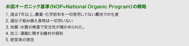 【米国オーガニック基準(NOP=National Organic Program)の概略】
1.過去7年以上、農薬・化学肥料を一切使用してない農地での生産
2.遺伝子組み換え食物は一切用いない
3.地質・水質の検査で安全性が確かめられた。
4.加工・運搬に関する機材の規制
5.経営者の理念