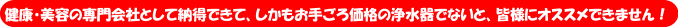 健康美容のs専門会社として納得できて、しかもお手ごろ価格の浄水器でないと自信を持ってオススメできません。